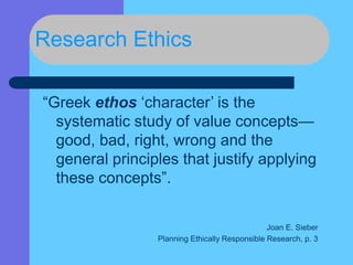 Research Ethics
“Greek ethos ‘character’ is the
systematic study of value concepts—
good, bad, right, wrong and the
general principles that justify applying
these concepts”.
Joan E. Sieber
Planning Ethically Responsible Research, p. 3
 