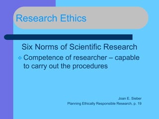 Research Ethics
Six Norms of Scientific Research
 Competence of researcher – capable
to carry out the procedures
Joan E. Sieber
Planning Ethically Responsible Research, p. 19
 