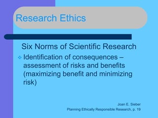 Research Ethics
Six Norms of Scientific Research
 Identification of consequences –
assessment of risks and benefits
(maximizing benefit and minimizing
risk)
Joan E. Sieber
Planning Ethically Responsible Research, p. 19
 