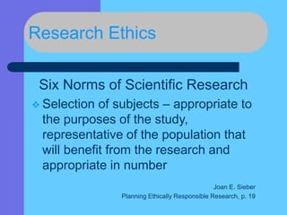 Research Ethics
Six Norms of Scientific Research
 Selection of subjects – appropriate to
the purposes of the study,
representative of the population that
will benefit from the research and
appropriate in number
Joan E. Sieber
Planning Ethically Responsible Research, p. 19
 