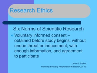 Research Ethics
Six Norms of Scientific Research
 Voluntary informed consent –
obtained before study begins, without
undue threat or inducement, with
enough information, and agreement
to participate
Joan E. Sieber
Planning Ethically Responsible Research, p. 19
 