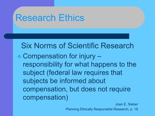 Research Ethics
Six Norms of Scientific Research
 Compensation for injury –
responsibility for what happens to the
subject (federal law requires that
subjects be informed about
compensation, but does not require
compensation)
Joan E. Sieber
Planning Ethically Responsible Research, p. 19
 