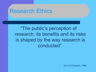 Research Ethics
“The public’s perception of
research, its benefits and its risks
is shaped by the way research is
conducted”.
Dunn & Chadwick, 1999
 