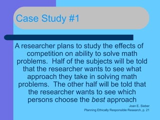Case Study #1
A researcher plans to study the effects of
competition on ability to solve math
problems. Half of the subjects will be told
that the researcher wants to see what
approach they take in solving math
problems. The other half will be told that
the researcher wants to see which
persons choose the best approach
Joan E. Sieber
Planning Ethically Responsible Research, p. 21
 