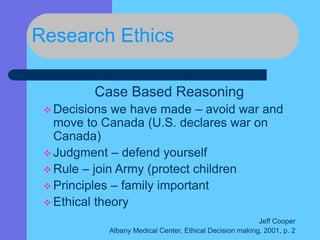Research Ethics
Case Based Reasoning
 Decisions we have made – avoid war and
move to Canada (U.S. declares war on
Canada)
 Judgment – defend yourself
 Rule – join Army (protect children
 Principles – family important
 Ethical theory
Jeff Cooper
Albany Medical Center, Ethical Decision making, 2001, p. 2
 