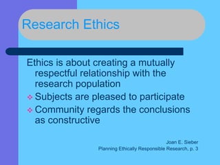 Research Ethics
Ethics is about creating a mutually
respectful relationship with the
research population
 Subjects are pleased to participate
 Community regards the conclusions
as constructive
Joan E. Sieber
Planning Ethically Responsible Research, p. 3
 