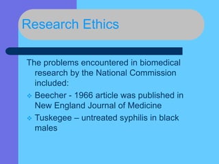 Research Ethics
The problems encountered in biomedical
research by the National Commission
included:
 Beecher - 1966 article was published in
New England Journal of Medicine
 Tuskegee – untreated syphilis in black
males
 