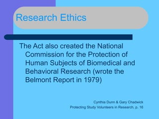 Research Ethics
The Act also created the National
Commission for the Protection of
Human Subjects of Biomedical and
Behavioral Research (wrote the
Belmont Report in 1979)
Cynthia Dunn & Gary Chadwick
Protecting Study Volunteers in Research, p. 16
 