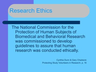 Research Ethics
The National Commission for the
Protection of Human Subjects of
Biomedical and Behavioral Research
was commissioned to develop
guidelines to assure that human
research was conducted ethically.
Cynthia Dunn & Gary Chadwick
Protecting Study Volunteers in Research, p. 16
 