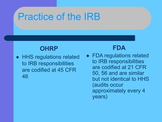 Practice of the IRB
OHRP
 HHS regulations related
to IRB responsibilities
are codified at 45 CFR
46
FDA
 FDA regulations related
to IRB responsibilities
are codified at 21 CFR
50, 56 and are similar
but not identical to HHS
(audits occur
approximately every 4
years)
 