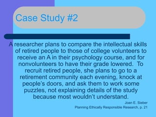 Case Study #2
A researcher plans to compare the intellectual skills
of retired people to those of college volunteers to
receive an A in their psychology course, and for
nonvolunteers to have their grade lowered. To
recruit retired people, she plans to go to a
retirement community each evening, knock at
people’s doors, and ask them to work some
puzzles, not explaining details of the study
because most wouldn’t understand.
Joan E. Sieber
Planning Ethically Responsible Research, p. 21
 