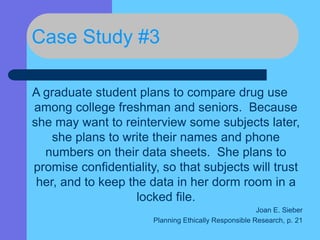 Case Study #3
A graduate student plans to compare drug use
among college freshman and seniors. Because
she may want to reinterview some subjects later,
she plans to write their names and phone
numbers on their data sheets. She plans to
promise confidentiality, so that subjects will trust
her, and to keep the data in her dorm room in a
locked file.
Joan E. Sieber
Planning Ethically Responsible Research, p. 21
 