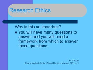 Research Ethics
Why is this so important?
 You will have many questions to
answer and you will need a
framework from which to answer
those questions.
Jeff Cooper
Albany Medical Center, Ethical Decision Making, 2001, p. 1
 