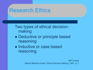 Research Ethics
Two types of ethical decision-
making
 Deductive or principle based
reasoning
 Inductive or case based
reasoning
Jeff Cooper
Albany Medical Center, Ethical Decision Making, 2001, p. 1
 