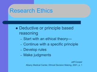 Research Ethics
 Deductive or principle based
reasoning
– Start with an ethical theory—
– Continue with a specific principle
– Develop rules
– Make judgments
Jeff Cooper
Albany Medical Center, Ethical Decision Making, 2001, p. 1
 