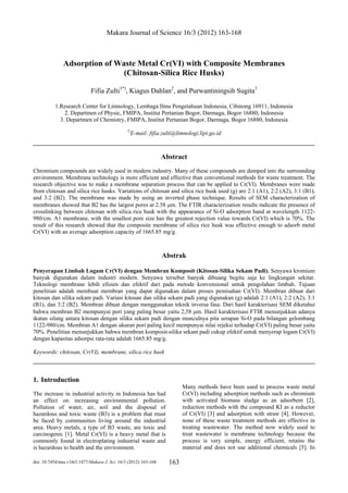 Makara Journal of Science 16/3 (2012) 163-168
doi: 10.7454/mss.v16i3.1477/Makara J. Sci. 16/3 (2012) 163-168 163
Adsorption of Waste Metal Cr(VI) with Composite Membranes
(Chitosan-Silica Rice Husks)
Fifia Zulti1*)
, Kiagus Dahlan2
, and Purwantiningsih Sugita3
1.Research Center for Limnology, Lembaga Ilmu Pengetahuan Indonesia, Cibinong 16911, Indonesia
2. Departmen of Physic, FMIPA, Institut Pertanian Bogor, Darmaga, Bogor 16880, Indonesia
3. Departmen of Chemistry, FMIPA, Institut Pertanian Bogor, Darmaga, Bogor 16880, Indonesia
*)
E-mail: fifia.zulti@limnologi.lipi.go.id
Abstract
Chromium compounds are widely used in modern industry. Many of these compounds are dumped into the surrounding
environment. Membrane technology is more efficient and effective than conventional methods for waste treatment. The
research objective was to make a membrane separation process that can be applied to Cr(VI). Membranes were made
from chitosan and silica rice husks. Variations of chitosan and silica rice husk used (g) are 2:1 (A1), 2:2 (A2), 3:1 (B1),
and 3:2 (B2). The membrane was made by using an inverted phase technique. Results of SEM characterization of
membranes showed that B2 has the largest pores at 2.58 μm. The FTIR characterization results indicate the presence of
crosslinking between chitosan with silica rice husk with the appearance of Si-O adsorption band at wavelength 1122-
980/cm. A1 membrane, with the smallest pore size has the greatest rejection value towards Cr(VI) which is 70%. The
result of this research showed that the composite membrane of silica rice husk was effective enough to adsorb metal
Cr(VI) with an average adsorption capacity of 1665.85 mg/g.
Abstrak
Penyerapan Limbah Logam Cr(VI) dengan Membran Komposit (Kitosan-Silika Sekam Padi). Senyawa kromium
banyak digunakan dalam industri modern. Senyawa tersebut banyak dibuang begitu saja ke lingkungan sekitar.
Teknologi membrane lebih efisien dan efektif dari pada metode konvensional untuk pengolahan limbah. Tujuan
penelitian adalah membuat membran yang dapat digunakan dalam proses pemisahan Cr(VI). Membran dibuat dari
kitosan dan silika sekam padi. Variasi kitosan dan silika sekam padi yang digunakan (g) adalah 2:1 (A1), 2:2 (A2), 3:1
(B1), dan 3:2 (B2). Membran dibuat dengan menggunakan teknik inversa fasa. Dari hasil karakterisasi SEM diketahui
bahwa membran B2 mempunyai pori yang paling besar yaitu 2,58 μm. Hasil karakterisasi FTIR menunjukkan adanya
ikatan silang antara kitosan dengan silika sekam padi dengan munculnya pita serapan Si-O pada bilangan gelombang
1122-980/cm. Membran A1 dengan ukuran pori paling kecil mempunyai nilai rejeksi terhadap Cr(VI) paling besar yaitu
70%. Penelitian menunjukkan bahwa membran komposit-silika sekam padi cukup efektif untuk menyerap logam Cr(VI)
dengan kapasitas adsorpsi rata-rata adalah 1665.85 mg/g.
Keywords: chitosan, Cr(VI), membrane, silica rice husk
1. Introduction
The increase in industrial activity in Indonesia has had
an effect on increasing environmental pollution.
Pollution of water, air, soil and the disposal of
hazardous and toxic waste (B3) is a problem that must
be faced by communities living around the industrial
area. Heavy metals, a type of B3 waste, are toxic and
carcinogenic [1]. Metal Cr(VI) is a heavy metal that is
commonly found in electroplating industrial waste and
is hazardous to health and the environment.
Many methods have been used to process waste metal
Cr(VI) including adsorption methods such as chromium
with activated biomass sludge as an adsorbent [2],
reduction methods with the compound KI as a reductor
of Cr(VI) [3] and adsorption with straw [4]. However,
none of these waste treatment methods are effective in
treating wastewater. The method now widely used to
treat wastewater is membrane technology because the
process is very simple, energy efficient, retains the
material and does not use additional chemicals [5]. In
 