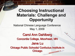 Choosing Instructional Materials: Challenge and Opportunity National Chinese Language Conference May 1, 2009 Carol Ann Dahlberg Concordia College, Moorhead, MN Jane Lu Chicago Public Schools/ Confucius Institute in Chicago 