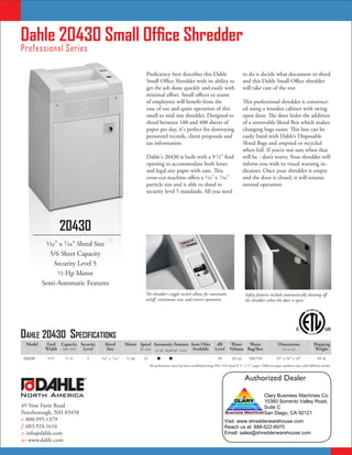 Dahle 20430 Small Office Shredder
Professional Series

                                                                Proficiency best describes this Dahle                                     to do is decide what document to shred
                                                                Small Office Shredder with its ability to                                 and this Dahle Small Office shredder
                                                                get the job done quickly and easily with                                  will take care of the rest.
                                                                minimal effort. Small offices or teams
                                                                of employees will benefit from the                                        This professional shredder is construct-
                                                                ease of use and quiet operation of this                                   ed using a wooden cabinet with swing
                                                                small to mid-size shredder. Designed to                                   open door. The door hides the addition
                                                                shred between 100 and 400 sheets of                                       of a removable Shred Box which makes
                                                                paper per day, it's perfect for destroying                                changing bags easier. This box can be
                                                                personnel records, client proposals and                                   easily lined with Dahle’s Disposable
                                                                tax information.                                                          Shred Bags and emptied or recycled
                                                                                                                                          when full. If you’re not sure when that
                                                                Dahle's 20430 is built with a 9 ¹⁄2" feed                                 will be - don’t worry. Your shredder will
                                                                opening to accommodate both letter                                        inform you with its visual warning in-
                                                                and legal size paper with ease. This                                      dicators. Once your shredder is empty
                                                                cross-cut machine offers a ¹⁄32" x 7⁄16"                                  and the door is closed, it will resume
                                                                particle size and is able to shred to                                     normal operation.
                                                                security level 5 standards. All you need




                    20430
          1⁄32" x 7⁄16" Shred Size
            5/6 Sheet Capacity
              Security Level 5
               1⁄2 Hp Motor
         Semi-Automatic Features
                                                                The shredder's toggle switch allows for automatic                          Safety features include automatically shutting off
                                                                on/off, continuous run, and reverse operation.                             the shredder when the door is open.




Dahle 20430 SpecificationS
 Model    Feed Capacity Security     Shred         Motor Speed Automatic Features Auto Oiler                         dB         Waste  Waste                       Dimensions                 Shipping
          Width #20 / #16 Level       Size               ft / min on / off bag full off reverse Available           Level      Volume Bag/Box                          hxwxd                   Weight

20430      9 ¹⁄2"   5/6       5    ¹⁄32" x ⁷⁄16"    ¹⁄2 Hp    13                                                    56         10 Gal      704/749              25" x 16" x 14"                 83 lbs
                                                                   All performance data has been established using #20 / #16 bond 8 ¹⁄2" x 11" paper. Different paper qualities may yield different results.


                          ®                                                                                                               Authorized Dealer

North America                                                                                                                                            Clary Business Machines Co.
                                                                                                                                                         10360 Sorrento Valley Road,
49 Vose Farm Road                                                                                                                                        Suite C
Peterborough, NH 03458                                                                                                                                   San Diego, CA 92121
t: 800.995.1379                                                                                                            Visit: www.shredderwarehouse.com
f: 603.924.1616                                                                                                            Reach us at: 888-522-8975
e: info@dahle.com                                                                                                          Email: sales@shredderwarehouse.com
w: www.dahle.com
 