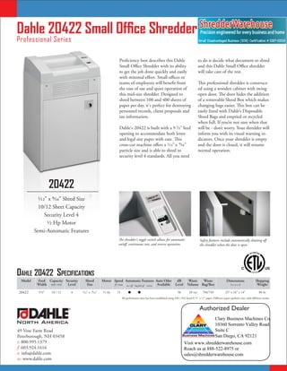 Dahle 20422 Small Office Shredder
Professional Series

                                                                   Proficiency best describes this Dahle                                     to do is decide what document to shred
                                                                   Small Office Shredder with its ability                                    and this Dahle Small Office shredder
                                                                   to get the job done quickly and easily                                    will take care of the rest.
                                                                   with minimal effort. Small offices or
                                                                   teams of employees will benefit from                                      This professional shredder is construct-
                                                                   the ease of use and quiet operation of                                    ed using a wooden cabinet with swing
                                                                   this mid-size shredder. Designed to                                       open door. The door hides the addition
                                                                   shred between 100 and 400 sheets of                                       of a removable Shred Box which makes
                                                                   paper per day, it's perfect for destroying                                changing bags easier. This box can be
                                                                   personnel records, client proposals and                                   easily lined with Dahle’s Disposable
                                                                   tax information.                                                          Shred Bags and emptied or recycled
                                                                                                                                             when full. If you’re not sure when that
                                                                   Dahle's 20422 is built with a 9 ¹⁄2" feed                                 will be - don’t worry. Your shredder will
                                                                   opening to accommodate both letter                                        inform you with its visual warning in-
                                                                   and legal size paper with ease. This                                      dicators. Once your shredder is empty
                                                                   cross-cut machine offers a ¹⁄12" x ⁹⁄16"                                  and the door is closed, it will resume
                                                                   particle size and is able to shred to                                     normal operation.
                                                                   security level 4 standards. All you need




                    20422
           1⁄12" x 9⁄16" Shred Size
           10/12 Sheet Capacity
               Security Level 4
                1⁄2 Hp Motor
         Semi-Automatic Features
                                                                   The shredder's toggle switch allows for automatic                          Safety features include automatically shutting off
                                                                   on/off, continuous run, and reverse operation.                             the shredder when the door is open.




Dahle 20422 SpecificationS
 Model    Feed Capacity Security        Shred         Motor Speed Automatic Features Auto Oiler                         dB         Waste  Waste                       Dimensions                 Shipping
          Width #20 / #16 Level          Size               ft / min on / off bag full off reverse Available           Level      Volume Bag/Box                          hxwxd                   Weight

20422      9 ¹⁄2"   10 / 12       4   ¹⁄12" x ⁹⁄16"    ¹⁄2 Hp    15                                                    56         10 Gal      704/749              25" x 16" x 14"                 80 lbs
                                                                      All performance data has been established using #20 / #16 bond 8 ¹⁄2" x 11" paper. Different paper qualities may yield different results.


                              ®                                                                                                              Authorized Dealer
                                                                                                                                                            Clary Business Machines Co.
North America                                                                                                                                               10360 Sorrento Valley Road,
49 Vose Farm Road                                                                                                                                           Suite C
Peterborough, NH 03458                                                                                                                                      San Diego, CA 92121
t: 800.995.1379                                                                                                                Visit www.shredderwarehouse.com
f: 603.924.1616                                                                                                                Reach us at 888-522-8975 or
e: info@dahle.com                                                                                                              sales@shredderwarehouse.com
w: www.dahle.com
 