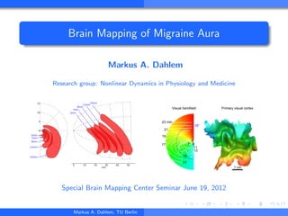 Brain Mapping of Migraine Aura
Markus A. Dahlem
Research group: Nonlinear Dynamics in Physiology and Medicine
0
5
10
15
5min
7min
9min
11min
15min
0 10 20 30 40 50
mm
5min
7min
9min
11min15min
23 min
21
19
17
17
15
13
11
97
5
10°
1 cm
Visual hemifield Primary visual cortex
Special Brain Mapping Center Seminar June 19, 2012
Markus A. Dahlem, TU Berlin
 