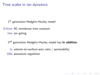 Time scales in ion dynamics
1st generation Hodgkin–Huxley model
0.01ms RC membrane time constant
1ms ion gating
2nd generation Hodgkin–Huxley model has in addition
1s volume–to–surface–area ratio / permeability
100s potassium regulation
 