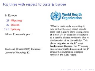 Top three with respect to costs & burden
In Europe
27 Migraines
22 Strokes
15.5 Epilepsy
billion Euro each year.
Balak and Elmaci (2005) European
Journal of Neurology 12
“What is particularly interesting to
note is that the most recent reports
state that migraine alone is responsible
of almost 3% of disability attributable
to a speciﬁc disease worldwide, also in
consideration of its comorbidity. This
places migraine as the 8th
most
burdensome diseases, the 7th
among
non-communicable diseases and the 1st
among the neurological disorders
ranked in the GBD report.”
 