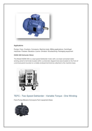 Applications
Pumps- Fans- Crushers- Conveyors- Machine tools- Milling applications- Centrifugal
machines- Presses- Elevators- Looms- Grinders- Woodworking- Packaging equipment
DSDM-300 Dahlander Motor
300 is a dual speed Dahlander motor with a six lead connected stator-The Model DSDM
diagrammed area located on the front ofwinding wired to terminals located within a schematic
a terminal panel mounted on a totally enclosed terminal box attached to the machine base.
TEFC - Two Speed Dahlander - Variable Torque - One Winding
Fans-Pumps-Blowers-Conveyors-Farm equipment-Saws
 