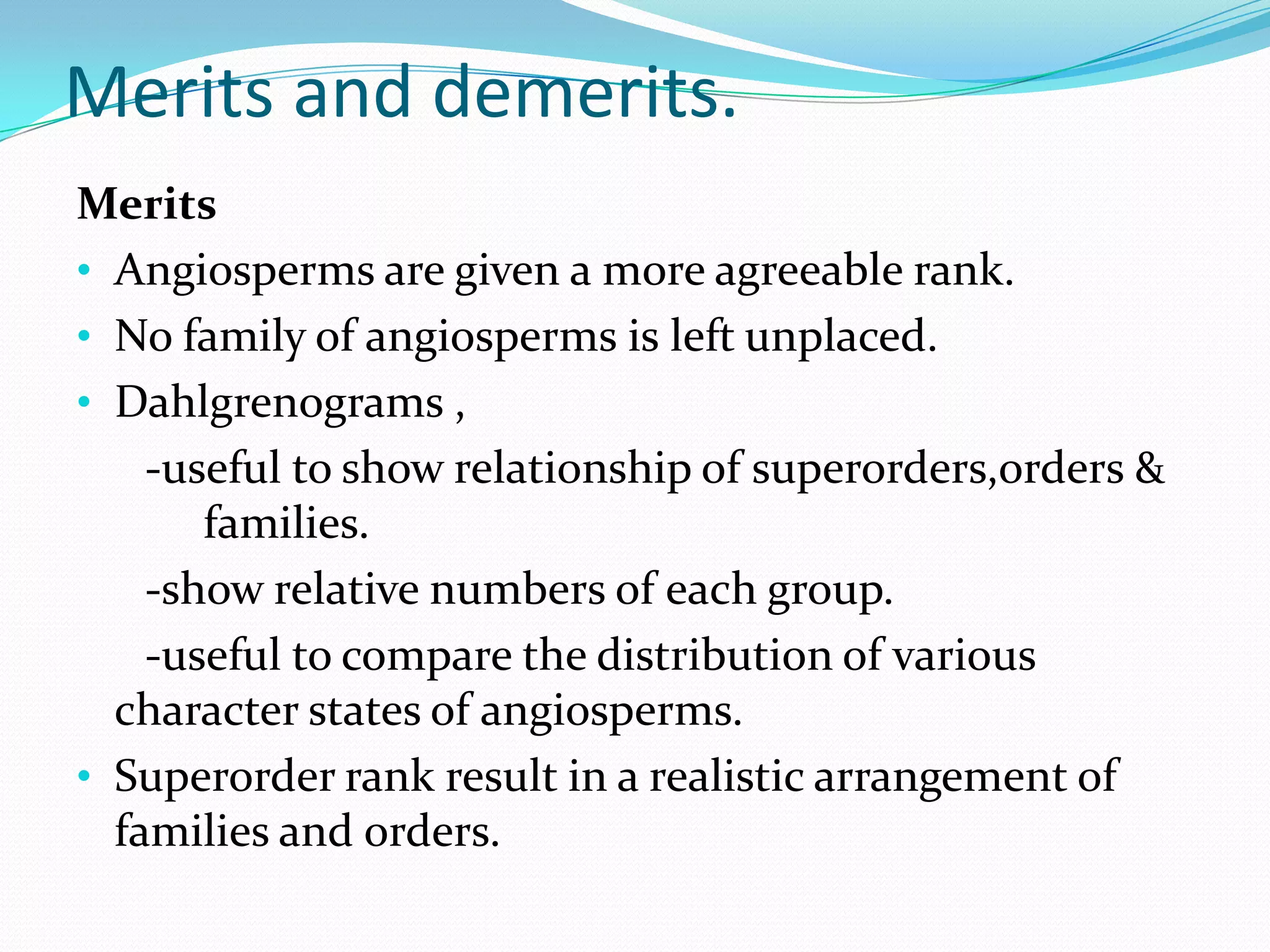 Merits and demerits.
Merits
• Angiosperms are given a more agreeable rank.
• No family of angiosperms is left unplaced.
• Dahlgrenograms ,
-useful to show relationship of superorders,orders &
families.
-show relative numbers of each group.
-useful to compare the distribution of various
character states of angiosperms.
• Superorder rank result in a realistic arrangement of
families and orders.
 