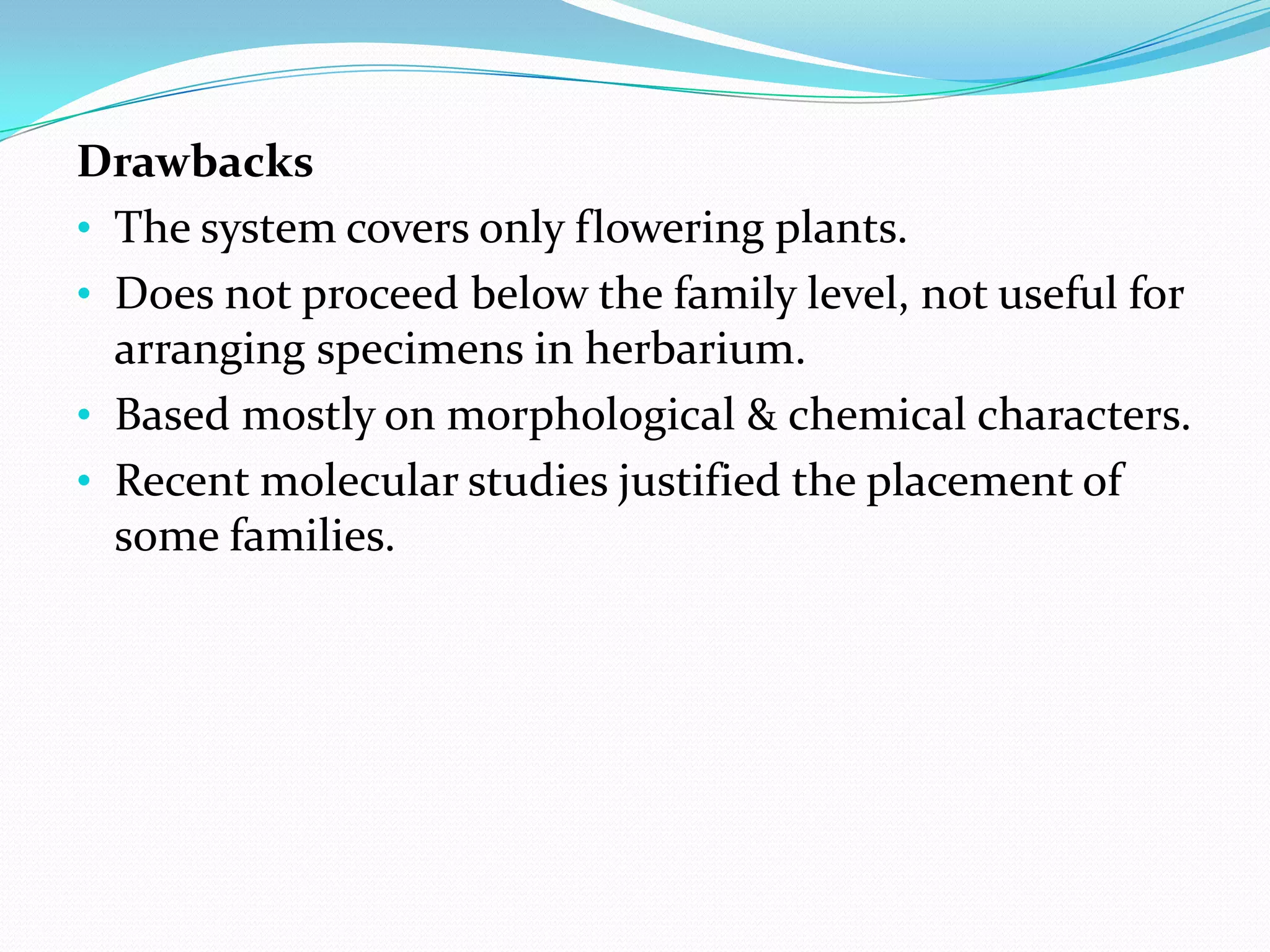 Drawbacks
• The system covers only flowering plants.
• Does not proceed below the family level, not useful for
arranging specimens in herbarium.
• Based mostly on morphological & chemical characters.
• Recent molecular studies justified the placement of
some families.
 