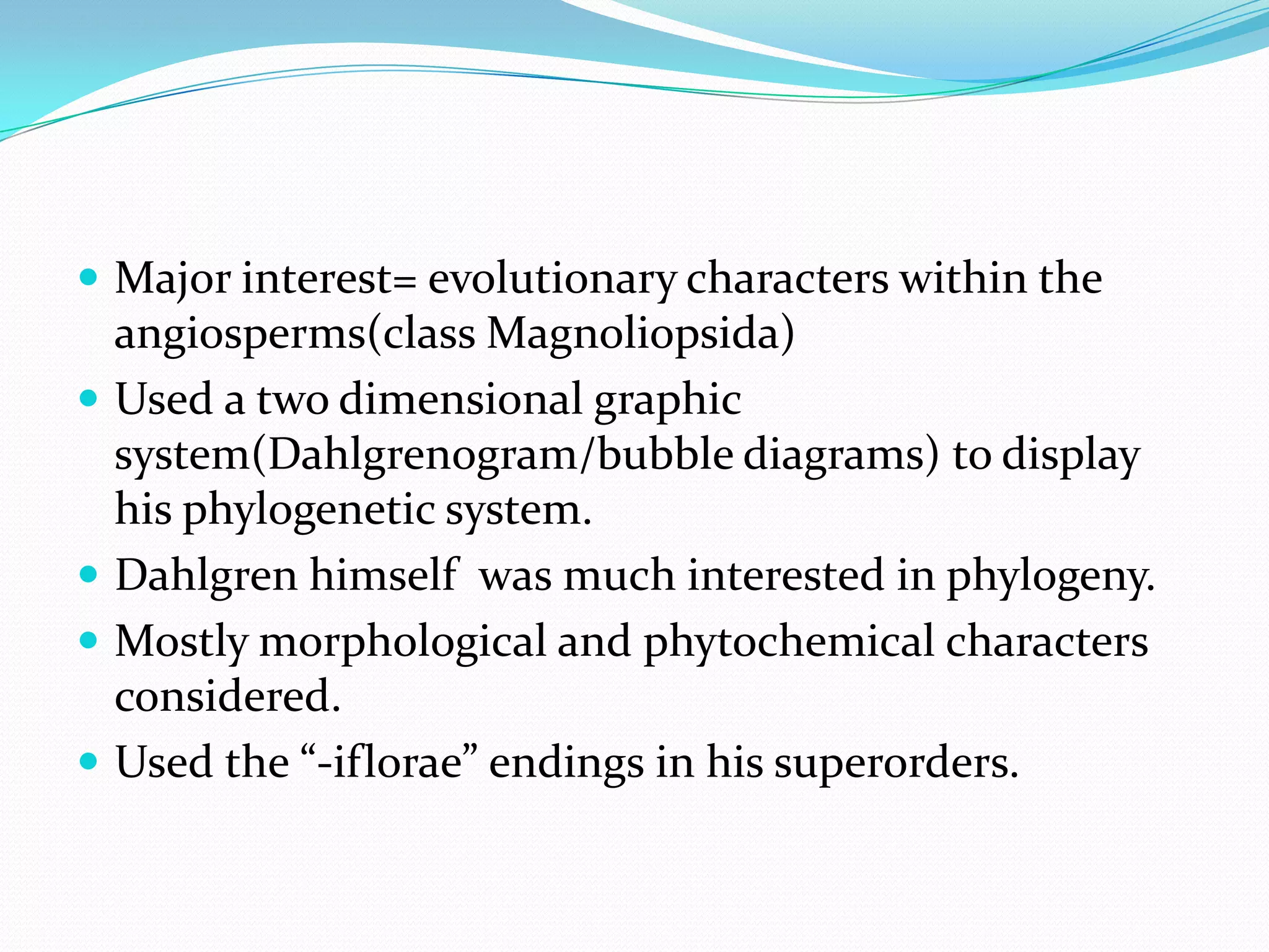  Major interest= evolutionary characters within the
angiosperms(class Magnoliopsida)
 Used a two dimensional graphic
system(Dahlgrenogram/bubble diagrams) to display
his phylogenetic system.
 Dahlgren himself was much interested in phylogeny.
 Mostly morphological and phytochemical characters
considered.
 Used the “-iflorae” endings in his superorders.
 