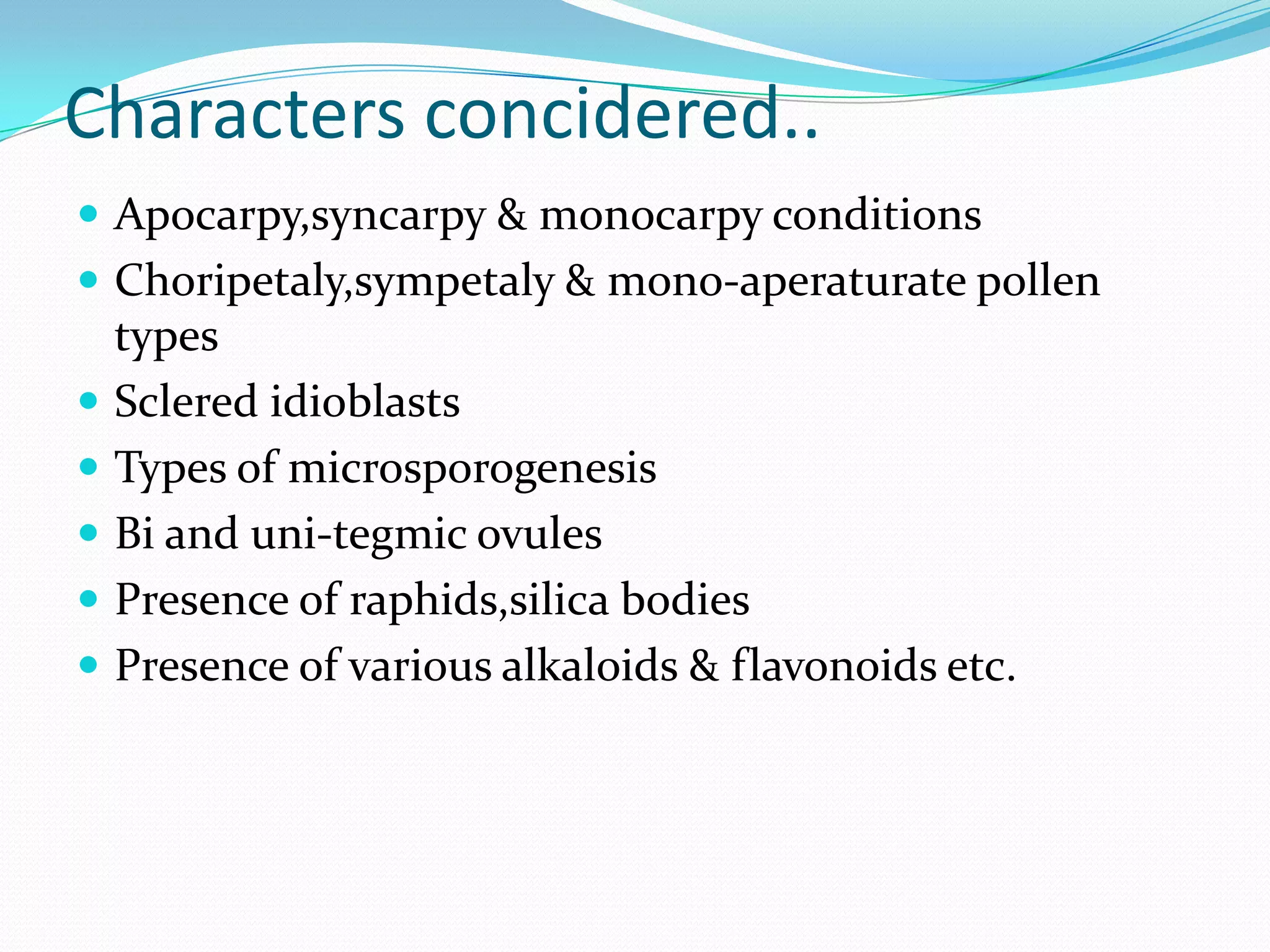 Characters concidered..
 Apocarpy,syncarpy & monocarpy conditions
 Choripetaly,sympetaly & mono-aperaturate pollen
types
 Sclered idioblasts
 Types of microsporogenesis
 Bi and uni-tegmic ovules
 Presence of raphids,silica bodies
 Presence of various alkaloids & flavonoids etc.
 