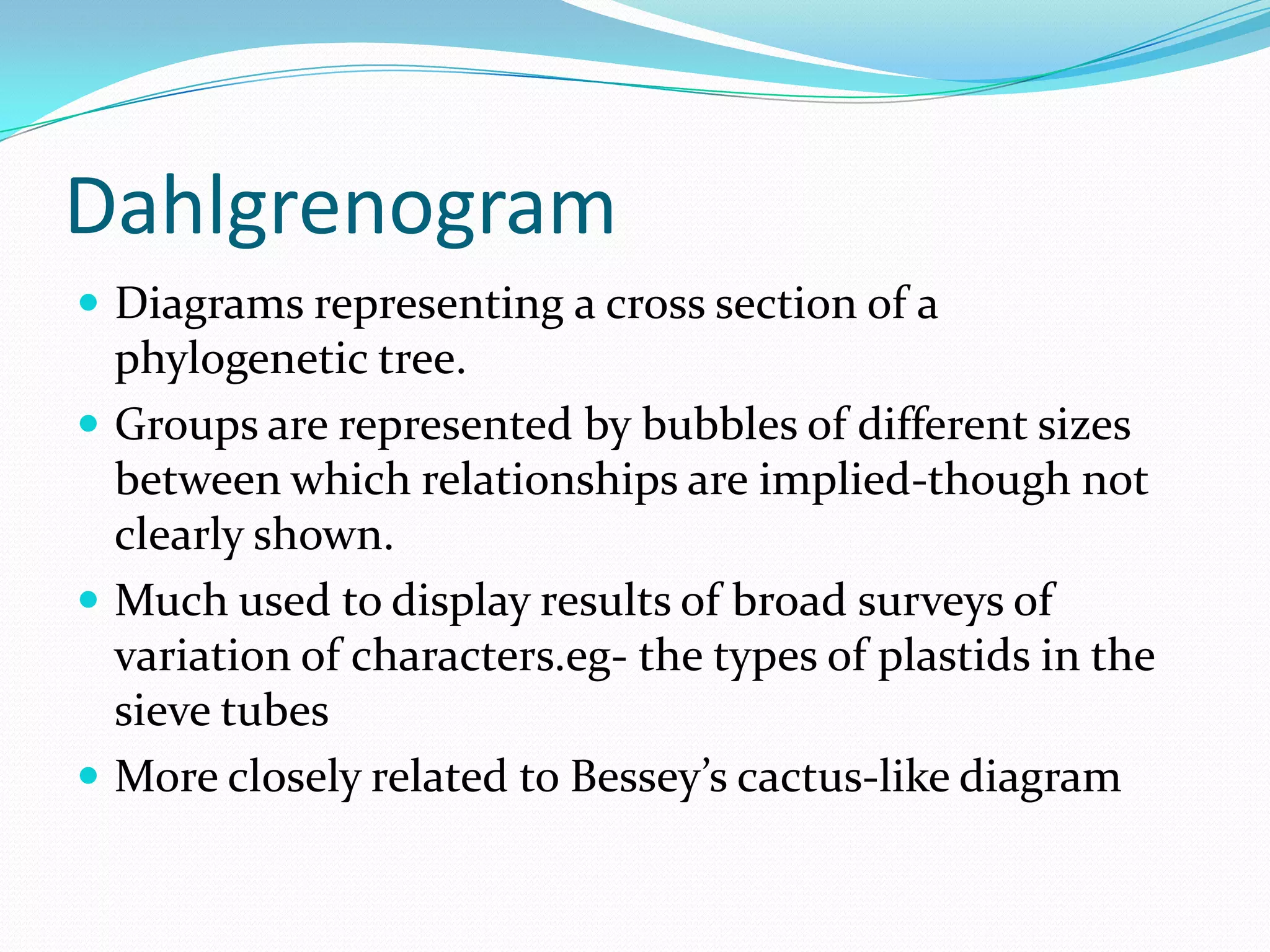 Dahlgrenogram
 Diagrams representing a cross section of a
phylogenetic tree.
 Groups are represented by bubbles of different sizes
between which relationships are implied-though not
clearly shown.
 Much used to display results of broad surveys of
variation of characters.eg- the types of plastids in the
sieve tubes
 More closely related to Bessey’s cactus-like diagram
 