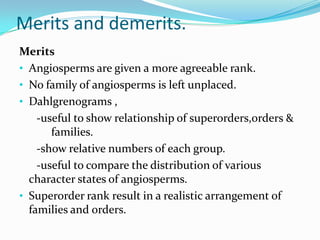 Merits and demerits.
Merits
• Angiosperms are given a more agreeable rank.
• No family of angiosperms is left unplaced.
• Dahlgrenograms ,
-useful to show relationship of superorders,orders &
families.
-show relative numbers of each group.
-useful to compare the distribution of various
character states of angiosperms.
• Superorder rank result in a realistic arrangement of
families and orders.
 