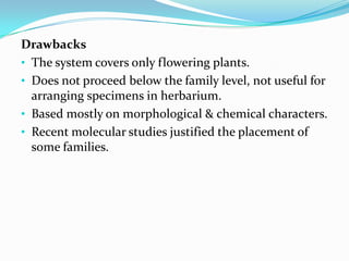 Drawbacks
• The system covers only flowering plants.
• Does not proceed below the family level, not useful for
arranging specimens in herbarium.
• Based mostly on morphological & chemical characters.
• Recent molecular studies justified the placement of
some families.
 