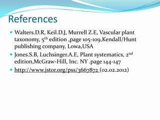 References
 Walters.D.R, Keil.D.J, Murrell Z.E, Vascular plant
taxonomy, 5th edition ,page 105-109,Kendall/Hunt
publishing company, Lowa,USA
 Jones.S.B, Luchsinger.A.E, Plant systematics, 2nd
edition,McGraw-Hill, Inc. NY .page 144-147
 http://www.jstor.org/pss/3667872 (02.02.2012)
 