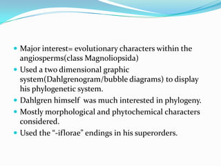  Major interest= evolutionary characters within the
angiosperms(class Magnoliopsida)
 Used a two dimensional graphic
system(Dahlgrenogram/bubble diagrams) to display
his phylogenetic system.
 Dahlgren himself was much interested in phylogeny.
 Mostly morphological and phytochemical characters
considered.
 Used the “-iflorae” endings in his superorders.
 