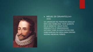  MIGUEL DE CERVANTES(1547-
1616)
SA LARANGAN NG PANTIKAN ISINULAT
NIYA ANG NOBELANG "DON QUIXOTE
DE LA MANCHA" AKLAT KUNG
MAKUKUTYA AT GINAGAWANG
KATUWA TUWA SA KASAYSAYAN ANG
KABAYANIHAN NG MGA KABALYERONG
NOONG MEDIEVAL PERIOD.
 