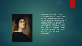  RAPHAEL SANTI (1483-1520)
"GANAP NA PINTOR" "PERPEKTONG
PINTOR". PINAKAMAHUSAY NA
PINTOR NG RENAISSANCE.KILALA SA
PAG KAKATUGMA AT BALANSE O
PROPORSIYON NG KANYANG MGA
LIKHA. ILAN SA KANIYANG TANYAG
NA GAWA ANG OBRA MAESTRANG
"SISTINE MADONNA" "MADONNA
AND THE CHILD" AT "ALBA
MADONNA."
 