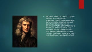  SIR ISAAC NEWTON (1642-1727) ANG
HIGANTE NG SIYENTIPIKONG
RENAISSANCE SANG AYON SA KANYANG
BATAS UNIVERSAL GRABITASYION,ANG
BAWAT PLANETA AY MAY KANYA
KANYANG LAKAS NG GRAVITATION KUNG
BAKIT NASA WASTONG LUGAR ANG
KANILANG PAG-INOG.IPINALIWANAG
NIYA NA ANG GRABITASYONG ITO ANG
DAHILAN KUNG BAKIT BUMALIK SA LUPA
ANG ISANG BAGAY NA HINAGIS PATAAS.
 