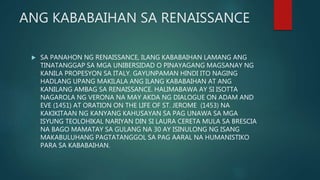 ANG KABABAIHAN SA RENAISSANCE
 SA PANAHON NG RENAISSANCE, ILANG KABABAIHAN LAMANG ANG
TINATANGGAP SA MGA UNIBERSIDAD O PINAYAGANG MAGSANAY NG
KANILA PROPESYON SA ITALY. GAYUNPAMAN HINDI ITO NAGING
HADLANG UPANG MAKILALA ANG ILANG KABABAIHAN AT ANG
KANILANG AMBAG SA RENAISSANCE. HALIMABAWA AY SI ISOTTA
NAGAROLA NG VERONA NA MAY AKDA NG DIALOGUE ON ADAM AND
EVE (1451) AT ORATION ON THE LIFE OF ST. JEROME (1453) NA
KAKIKITAAN NG KANYANG KAHUSAYAN SA PAG UNAWA SA MGA
ISYUNG TEOLOHIKAL NARIYAN DIN SI LAURA CERETA MULA SA BRESCIA
NA BAGO MAMATAY SA GULANG NA 30 AY ISINULONG NG ISANG
MAKABULUHANG PAGTATANGGOL SA PAG AARAL NA HUMANISTIKO
PARA SA KABABAIHAN.
 