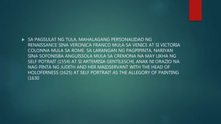  SA PAGSULAT NG TULA, MAHALAGANG PERSONALIDAD NG
RENAISSANCE SINA VERONICA FRANCO MULA SA VENICE AT SI VICTORIA
COLONNA MULA SA ROME. SA LARANGAN NG PAGPIPINTA, NARIYAN
SINA SOFONISBA ANGUISSOLA MULA SA CREMONA NA MAY LIKHA NG
SELF POTRAIT (1554) AT SI ARTEMISIA GENTILESCHI, ANAK NI ORAZIO NA
NAG PINTA NG JUDITH AND HER MAIDSERVANT WITH THE HEAD OF
HOLOFERNESS (1625) AT SELF PORTRAIT AS THE ALLEGORY OF PAINTING
(1630
 