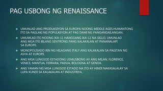 PAG USBONG NG RENAISSANCE
 UMUNLAD ANG PRODUKSIYON SA EUROPA NOONG MIDDLE AGES.HUMANTONG
ITO SA PAGLAKI NG POPULASYON AT PAG DAMI NG PANGANGAILANGAN.
 UMUMLAD ITO NOONG IKA-11 HANGGANG IKA-12 NA SIGLO, UMUNLAD
ANG MGA ITO BILANG SENTRONG PANG KALAKALAN AT PANANALAPI
SA EUROPE.
 MONOPOLISADO RIN NG HILAGANG ITALY ANG KALAKALAN SA PAGITAN NG
ASYA AT EUROPE.
 ANG MGA LUNGSOD ESTADONG USMUSBONG AY ANG MILAN, FLORENCE,
VENICE, MANTUA, FERRARA, PADUA, BOLOGNA AT GENOA.
 ANG YAMAN NG MGA LUNGSOD ESTADO NA ITO AY HINDI NAKASALALAY SA
LUPA KUNDI SA KALAKALAN AT INDUSTRIYA.
 