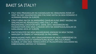 BAKIT SA ITALY?
 ITALY ANG PINAGMULAN NG KADAKILAAN NG SINAUNANG ROME AT
HIGIT NA MAY KAUGNAYAN ANG ITALYANO KAYSA SA MGA ROMANO O
ALINMANG BANSA SA EUROPE.
 ITINUTURING NA ISA SA MARAMING DAHILAN KUNG BAKIT NAGING NA
SINILANGAN NG RENAISSANCE ANG ITALY, AY ANG
MAGANDANG LOKASYON NITO. DAHIL DITO, NAGKAROON NG
PAGKAKATAON ANG MGA LUNGSOD DITO NA MAKIPAGKALAKALAN SA
KANLURANG ASYA AT EUROPE.
 PAGTATAGUYOD NG MGA MAHARLIKANG ANGKAN SA MGA TAONG
MAHUSAY SA SINING AT MASIGASIG SA PAG AARAL.
 MAHALAGANG PAPEL ANG GINAGAMPANAN NG MGA UNIBERSIDAD SA
ITALY. NAITAGUYOD AT NAPANATILING BUHAY ANG KULTURANG
KLASIKAL AT ANG MGA TEKNOLOHIYA AT PILOSOPIYANG KAALAMAN NG
KABIHASNANG GRIYEGO AT ROMANO.
 