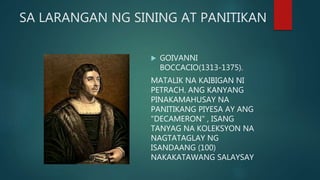 SA LARANGAN NG SINING AT PANITIKAN
 GOIVANNI
BOCCACIO(1313-1375).
MATALIK NA KAIBIGAN NI
PETRACH. ANG KANYANG
PINAKAMAHUSAY NA
PANITIKANG PIYESA AY ANG
"DECAMERON" , ISANG
TANYAG NA KOLEKSYON NA
NAGTATAGLAY NG
ISANDAANG (100)
NAKAKATAWANG SALAYSAY
 