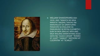  WILLIAM SHAKESPEARE(1564-
1616). ANG "MAKATA NG MGA
MAKATA" NAGING TANYAG NA
MANUNULAT SA GININTUANG
PANAHON SA ENGLAND SA
PAMUMUNO NI REYNA ELIZABETH I.
ILAN SA MGA SINULAT NIYA ANG
MGA WALANG KAMATAYANG DULA
GAYA NG "JULIUS CAESAR" "ROMEO
AT JULIET" "HAMLET" "ANTHONY AT
CLEOPATRA" AT "SCARLET".
 