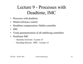 EE392m - Winter 2003 Control Engineering 9-1
Lecture 9 - Processes with
Deadtime, IMC
• Processes with deadtime
• Model-reference control
• Deadtime compensation: Dahlin controller
• IMC
• Youla parametrization of all stabilizing controllers
• Nonlinear IMC
– Dynamic inversion - Lecture 13
– Receding Horizon - MPC - Lecture 12
 