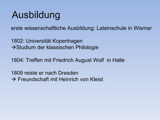 Ausbildung
erste wissenschaftliche Ausbildung: Lateinschule in Wismar

1802: Universität Kopenhagen
Studium der klassischen Philologie

1804: Treffen mit Friedrich August Wolf in Halle

1809 reiste er nach Dresden
 Freundschaft mit Heinrich von Kleist
 
