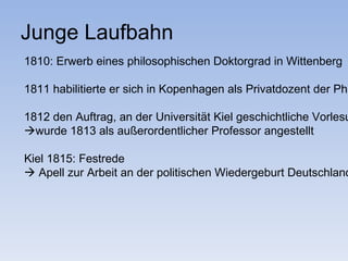 Junge Laufbahn
1810: Erwerb eines philosophischen Doktorgrad in Wittenberg

1811 habilitierte er sich in Kopenhagen als Privatdozent der Phi

1812 den Auftrag, an der Universität Kiel geschichtliche Vorlesu
wurde 1813 als außerordentlicher Professor angestellt

Kiel 1815: Festrede
 Apell zur Arbeit an der politischen Wiedergeburt Deutschland
 