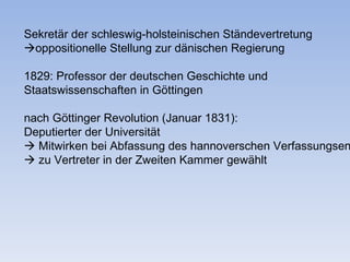 Sekretär der schleswig-holsteinischen Ständevertretung
oppositionelle Stellung zur dänischen Regierung

1829: Professor der deutschen Geschichte und
Staatswissenschaften in Göttingen

nach Göttinger Revolution (Januar 1831):
Deputierter der Universität
 Mitwirken bei Abfassung des hannoverschen Verfassungsen
 zu Vertreter in der Zweiten Kammer gewählt
 