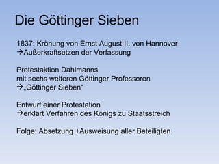 Die Göttinger Sieben
1837: Krönung von Ernst August II. von Hannover
Außerkraftsetzen der Verfassung

Protestaktion Dahlmanns
mit sechs weiteren Göttinger Professoren
„Göttinger Sieben“

Entwurf einer Protestation
erklärt Verfahren des Königs zu Staatsstreich

Folge: Absetzung +Ausweisung aller Beteiligten
 